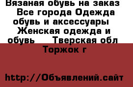 Вязаная обувь на заказ  - Все города Одежда, обувь и аксессуары » Женская одежда и обувь   . Тверская обл.,Торжок г.